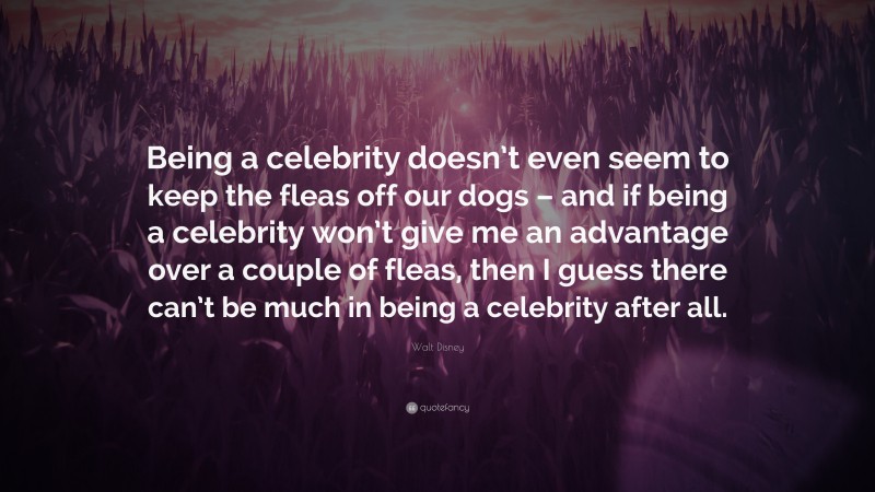 Walt Disney Quote: “Being a celebrity doesn’t even seem to keep the fleas off our dogs – and if being a celebrity won’t give me an advantage over a couple of fleas, then I guess there can’t be much in being a celebrity after all.”
