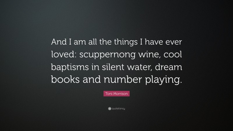 Toni Morrison Quote: “And I am all the things I have ever loved: scuppernong wine, cool baptisms in silent water, dream books and number playing.”