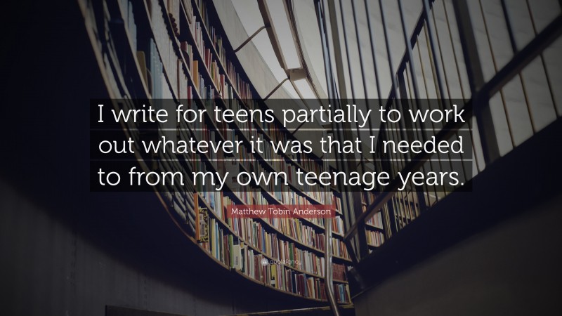 Matthew Tobin Anderson Quote: “I write for teens partially to work out whatever it was that I needed to from my own teenage years.”