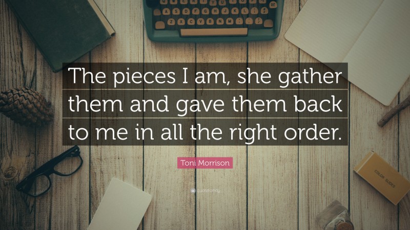 Toni Morrison Quote: “The pieces I am, she gather them and gave them back to me in all the right order.”