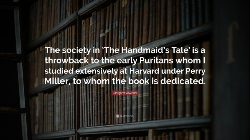 Margaret Atwood Quote: “The society in ‘The Handmaid’s Tale’ is a throwback to the early Puritans whom I studied extensively at Harvard under Perry Miller, to whom the book is dedicated.”