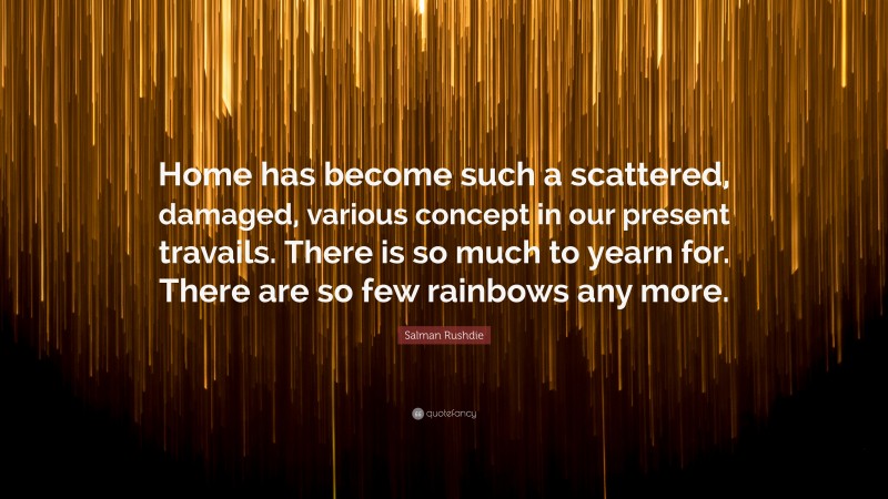 Salman Rushdie Quote: “Home has become such a scattered, damaged, various concept in our present travails. There is so much to yearn for. There are so few rainbows any more.”