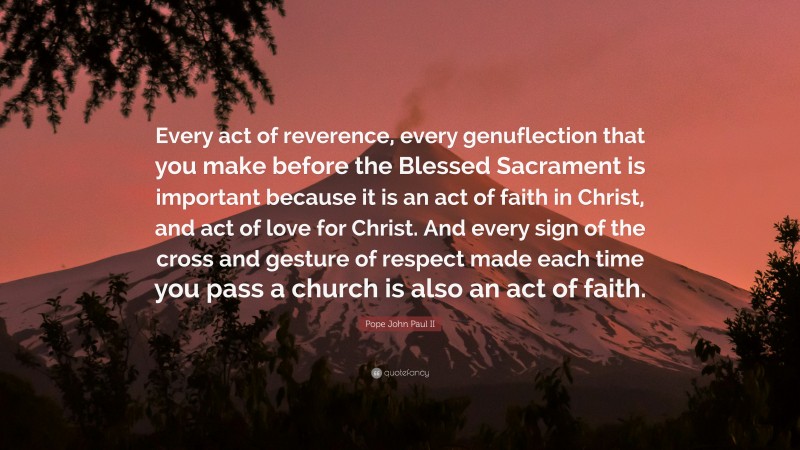 Pope John Paul II Quote: “Every act of reverence, every genuflection that you make before the Blessed Sacrament is important because it is an act of faith in Christ, and act of love for Christ. And every sign of the cross and gesture of respect made each time you pass a church is also an act of faith.”