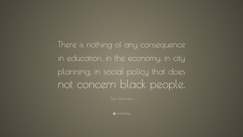 Toni Morrison Quote: “There is nothing of any consequence in education, in the economy, in city planning, in social policy that does not concern black people.”