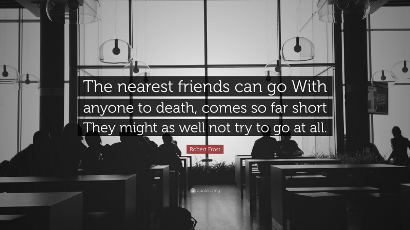 Robert Frost Quote: “The nearest friends can go With anyone to death, comes so far short They might as well not try to go at all.”