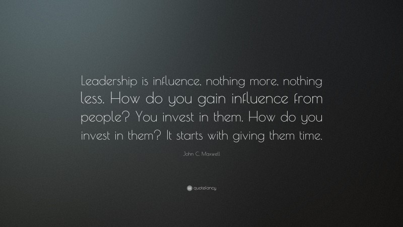 John C. Maxwell Quote: “Leadership is influence, nothing more, nothing less. How do you gain influence from people? You invest in them. How do you invest in them? It starts with giving them time.”
