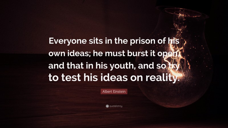 Albert Einstein Quote: “Everyone sits in the prison of his own ideas; he must burst it open, and that in his youth, and so try to test his ideas on reality.”