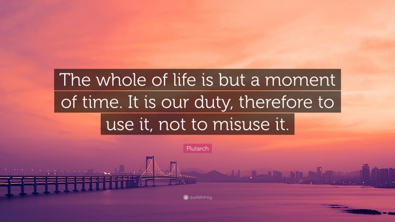 Plutarch Quote: “The whole of life is but a moment of time. It is our duty, therefore to use it, not to misuse it.”