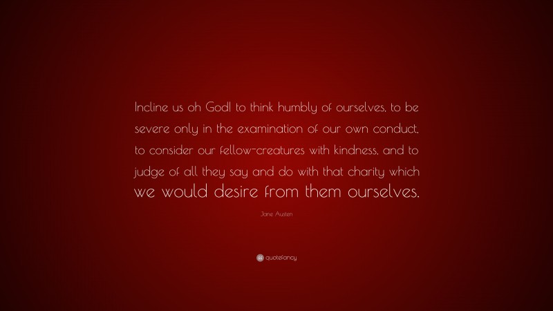 Jane Austen Quote: “Incline us oh God! to think humbly of ourselves, to be severe only in the examination of our own conduct, to consider our fellow-creatures with kindness, and to judge of all they say and do with that charity which we would desire from them ourselves.”