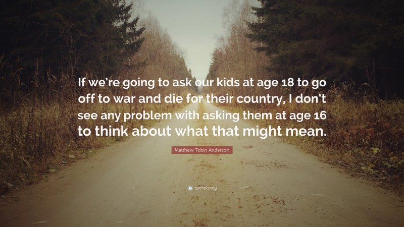 Matthew Tobin Anderson Quote: “If we’re going to ask our kids at age 18 to go off to war and die for their country, I don’t see any problem with asking them at age 16 to think about what that might mean.”