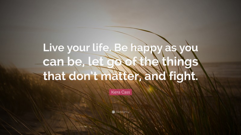 Kiera Cass Quote: “Live your life. Be happy as you can be, let go of the things that don’t matter, and fight.”