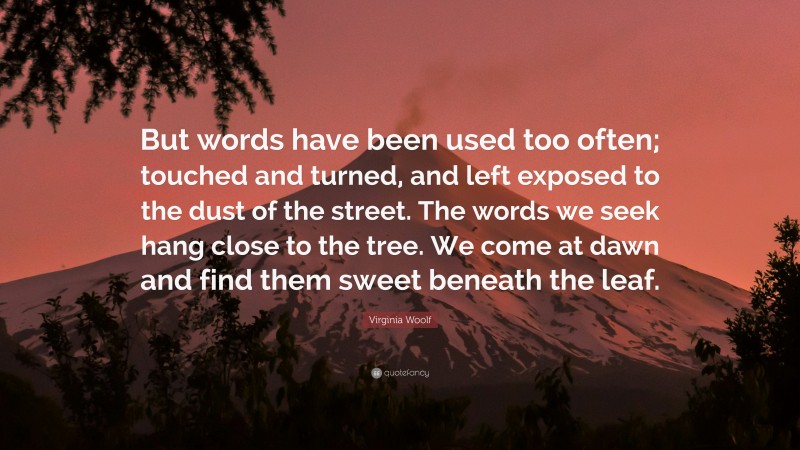 Virginia Woolf Quote: “But words have been used too often; touched and turned, and left exposed to the dust of the street. The words we seek hang close to the tree. We come at dawn and find them sweet beneath the leaf.”