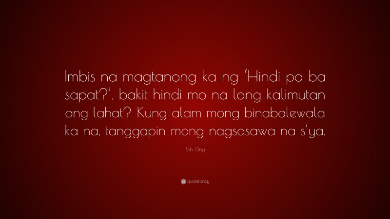 Bob Ong Quote: “Imbis na magtanong ka ng ‘Hindi pa ba sapat?’, bakit hindi mo na lang kalimutan ang lahat? Kung alam mong binabalewala ka na, tanggapin mong nagsasawa na s’ya.”