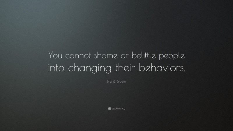 Brené Brown Quote: “You cannot shame or belittle people into changing their behaviors.”