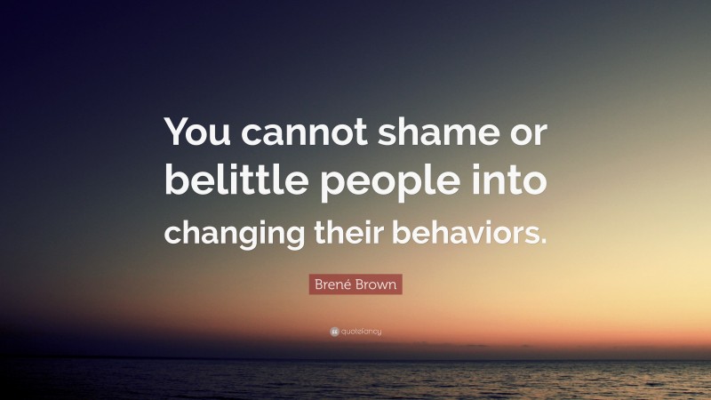 Brené Brown Quote: “You cannot shame or belittle people into changing their behaviors.”