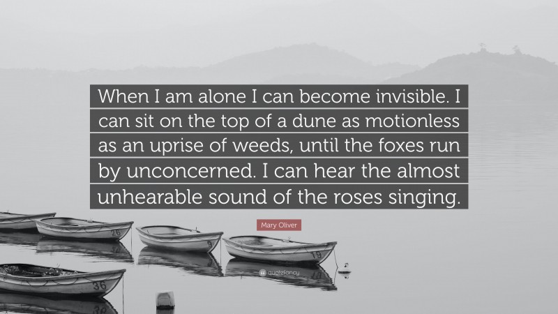 Mary Oliver Quote: “When I am alone I can become invisible. I can sit on the top of a dune as motionless as an uprise of weeds, until the foxes run by unconcerned. I can hear the almost unhearable sound of the roses singing.”