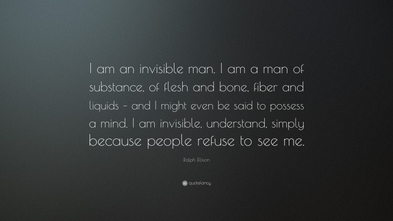 Ralph Ellison Quote: “I am an invisible man. I am a man of substance, of flesh and bone, fiber and liquids – and I might even be said to possess a mind. I am invisible, understand, simply because people refuse to see me.”