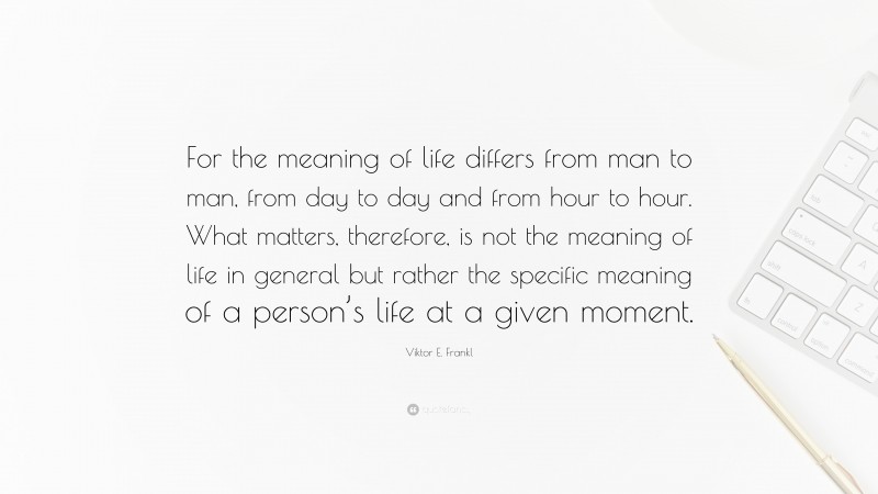 Viktor E. Frankl Quote: “For the meaning of life differs from man to man, from day to day and from hour to hour. What matters, therefore, is not the meaning of life in general but rather the specific meaning of a person’s life at a given moment.”