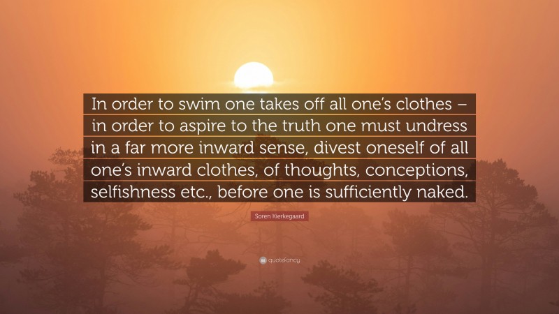 Soren Kierkegaard Quote: “In order to swim one takes off all one’s clothes – in order to aspire to the truth one must undress in a far more inward sense, divest oneself of all one’s inward clothes, of thoughts, conceptions, selfishness etc., before one is sufficiently naked.”
