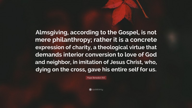 Pope Benedict XVI Quote: “Almsgiving, according to the Gospel, is not mere philanthropy; rather it is a concrete expression of charity, a theological virtue that demands interior conversion to love of God and neighbor, in imitation of Jesus Christ, who, dying on the cross, gave his entire self for us.”