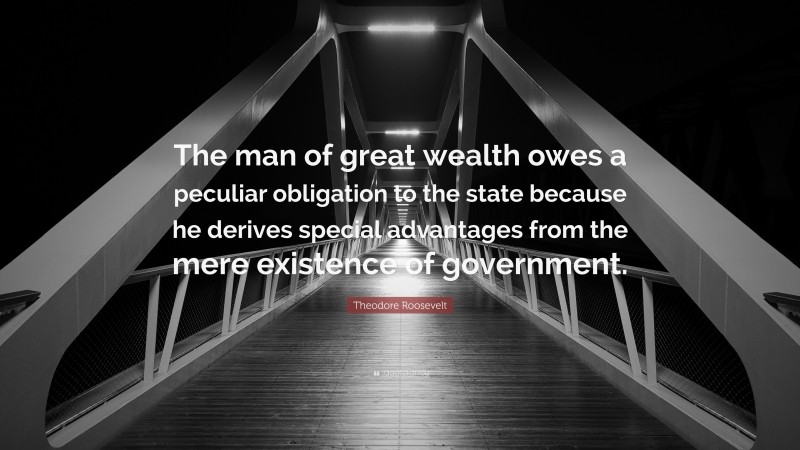Theodore Roosevelt Quote: “The man of great wealth owes a peculiar obligation to the state because he derives special advantages from the mere existence of government.”