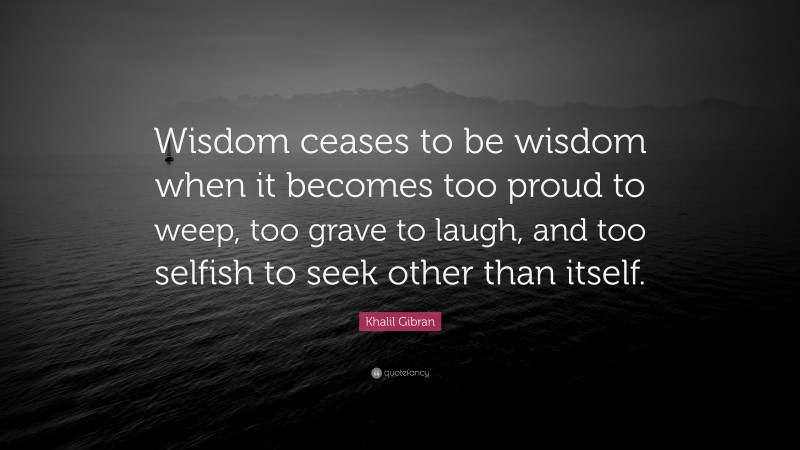 Khalil Gibran Quote: “Wisdom ceases to be wisdom when it becomes too proud to weep, too grave to laugh, and too selfish to seek other than itself.”