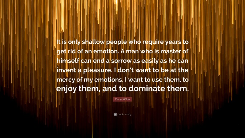 Oscar Wilde Quote: “It is only shallow people who require years to get rid of an emotion. A man who is master of himself can end a sorrow as easily as he can invent a pleasure. I don’t want to be at the mercy of my emotions. I want to use them, to enjoy them, and to dominate them.”