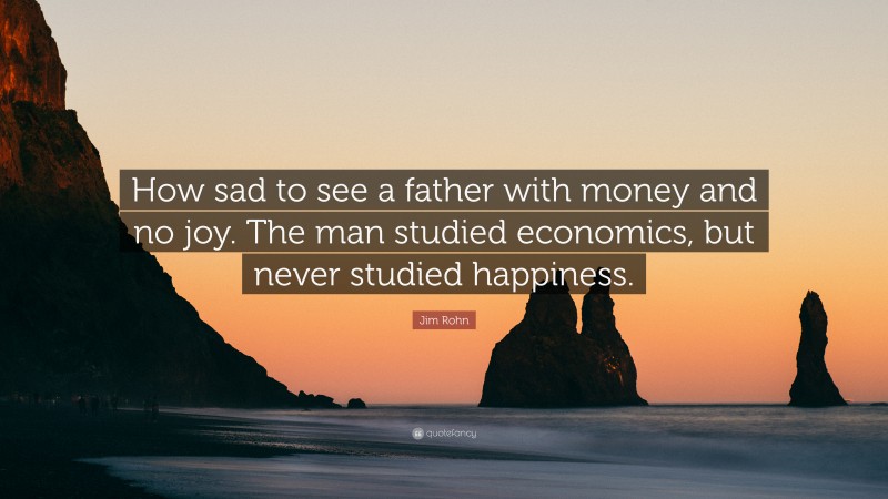 Jim Rohn Quote: “How sad to see a father with money and no joy. The man studied economics, but never studied happiness.”