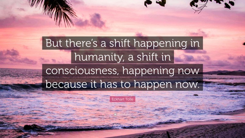 Eckhart Tolle Quote: “But there’s a shift happening in humanity, a shift in consciousness, happening now because it has to happen now.”