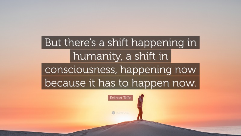 Eckhart Tolle Quote: “But there’s a shift happening in humanity, a shift in consciousness, happening now because it has to happen now.”