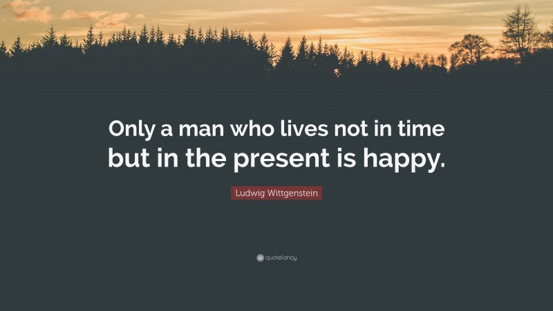 Ludwig Wittgenstein Quote: “Only a man who lives not in time but in the present is happy.”