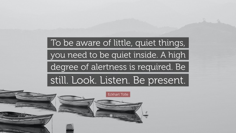 Eckhart Tolle Quote: “To be aware of little, quiet things, you need to be quiet inside. A high degree of alertness is required. Be still. Look. Listen. Be present.”