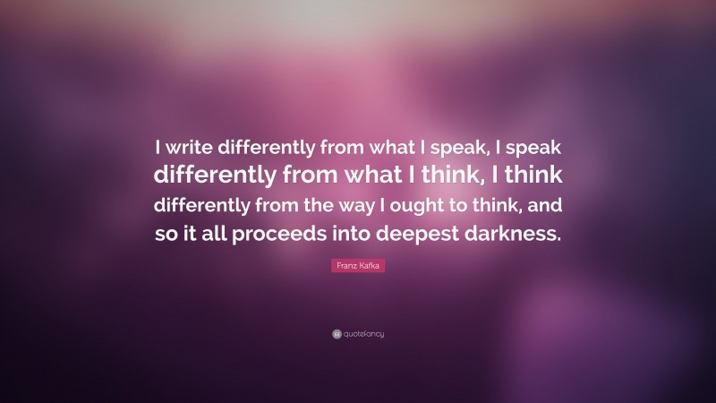 Franz Kafka Quote: “I write differently from what I speak, I speak differently from what I think, I think differently from the way I ought to think, and so it all proceeds into deepest darkness.”