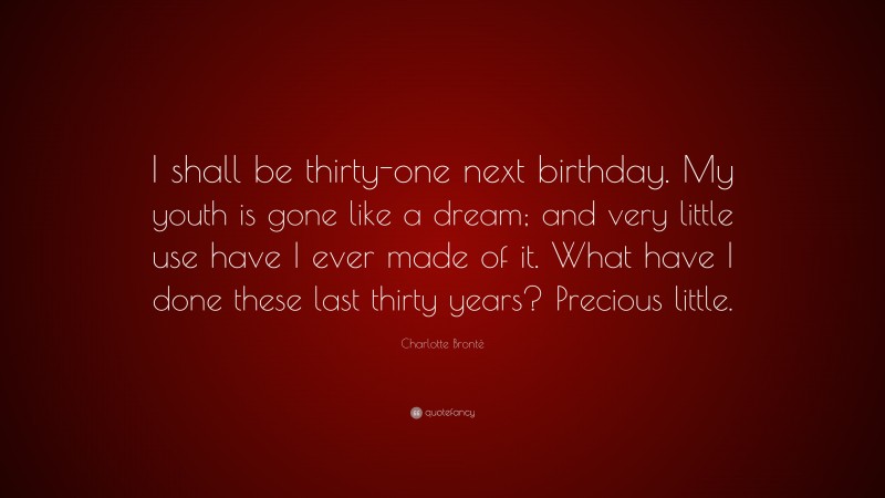 Charlotte Brontë Quote: “I shall be thirty-one next birthday. My youth is gone like a dream; and very little use have I ever made of it. What have I done these last thirty years? Precious little.”