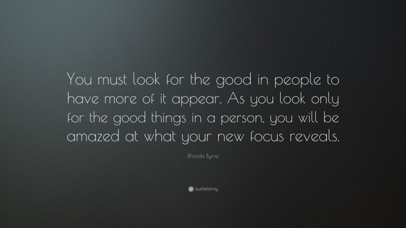 Rhonda Byrne Quote: “You must look for the good in people to have more of it appear. As you look only for the good things in a person, you will be amazed at what your new focus reveals.”