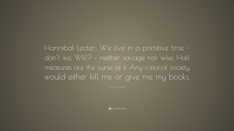 Thomas Harris Quote: “Hannibal Lecter: We live in a primitive time – don’t we, Will? – neither savage nor wise. Half measures are the curse of it. Any rational society would either kill me or give me my books.”