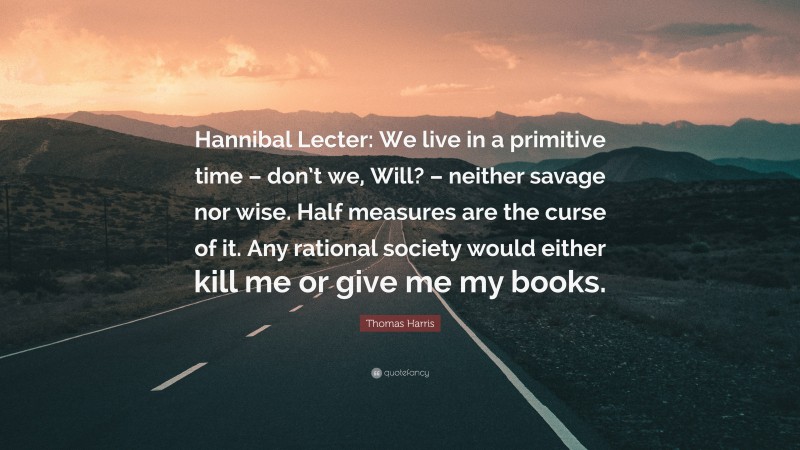 Thomas Harris Quote: “Hannibal Lecter: We live in a primitive time – don’t we, Will? – neither savage nor wise. Half measures are the curse of it. Any rational society would either kill me or give me my books.”