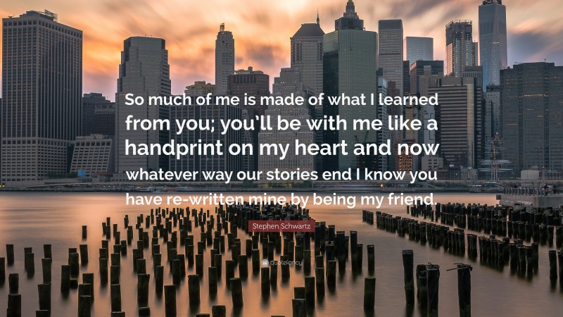 Stephen Schwartz Quote: “So much of me is made of what I learned from you; you’ll be with me like a handprint on my heart and now whatever way our stories end I know you have re-written mine by being my friend.”