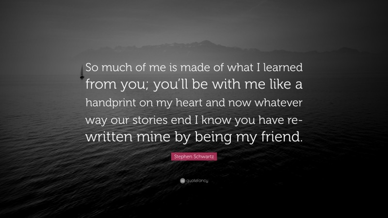 Stephen Schwartz Quote: “So much of me is made of what I learned from you; you’ll be with me like a handprint on my heart and now whatever way our stories end I know you have re-written mine by being my friend.”