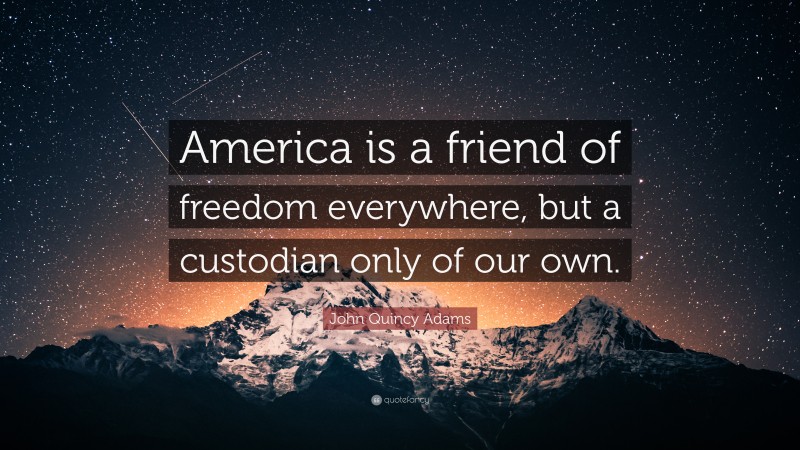 John Quincy Adams Quote: “America is a friend of freedom everywhere, but a custodian only of our own.”