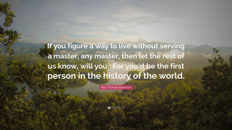 Paul Thomas Anderson Quote: “If you figure a way to live without serving a master, any master, then let the rest of us know, will you? For you’d be the first person in the history of the world.”
