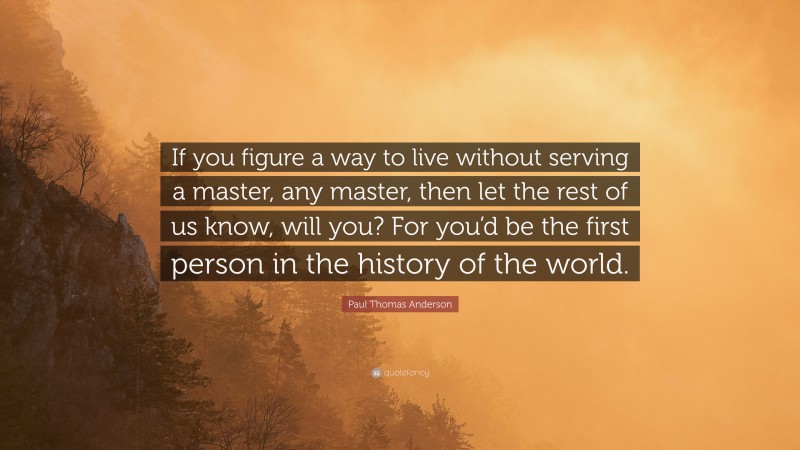 Paul Thomas Anderson Quote: “If you figure a way to live without serving a master, any master, then let the rest of us know, will you? For you’d be the first person in the history of the world.”