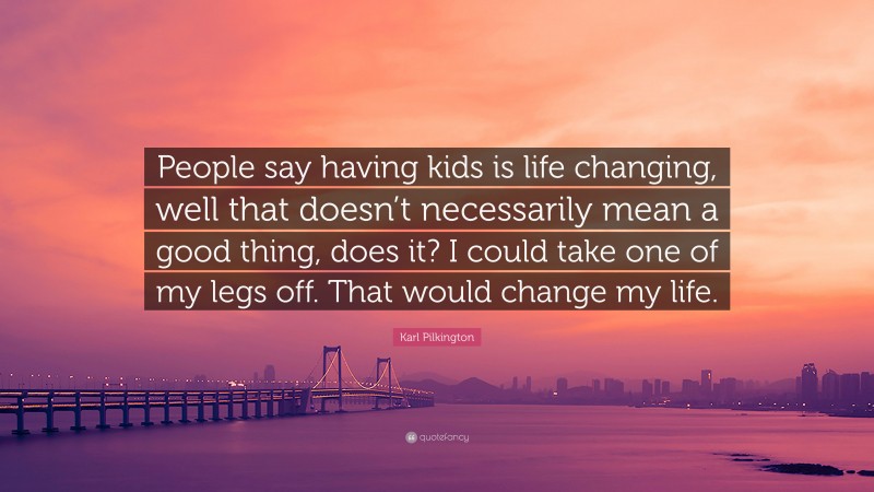 Karl Pilkington Quote: “People say having kids is life changing, well that doesn’t necessarily mean a good thing, does it? I could take one of my legs off. That would change my life.”