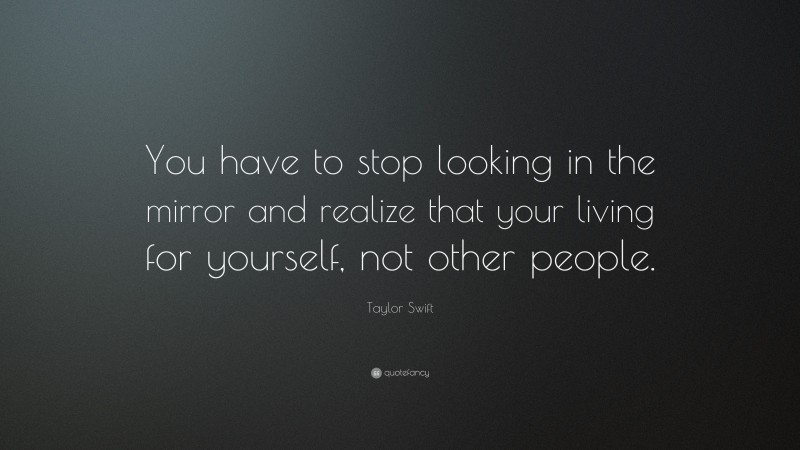 Taylor Swift Quote: “You have to stop looking in the mirror and realize that your living for yourself, not other people.”