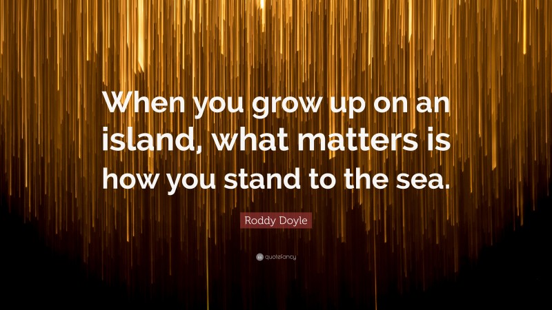 Roddy Doyle Quote: “When you grow up on an island, what matters is how you stand to the sea.”