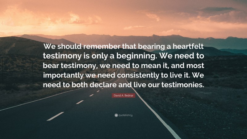 David A. Bednar Quote: “We should remember that bearing a heartfelt testimony is only a beginning. We need to bear testimony, we need to mean it, and most importantly we need consistently to live it. We need to both declare and live our testimonies.”