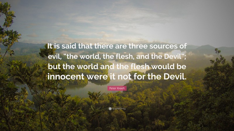 Peter Kreeft Quote: “It is said that there are three sources of evil, “the world, the flesh, and the Devil”; but the world and the flesh would be innocent were it not for the Devil.”