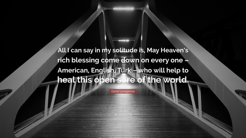 David Livingstone Quote: “All I can say in my solitude is, May Heaven’s rich blessing come down on every one – American, English, Turk – who will help to heal this open sore of the world.”