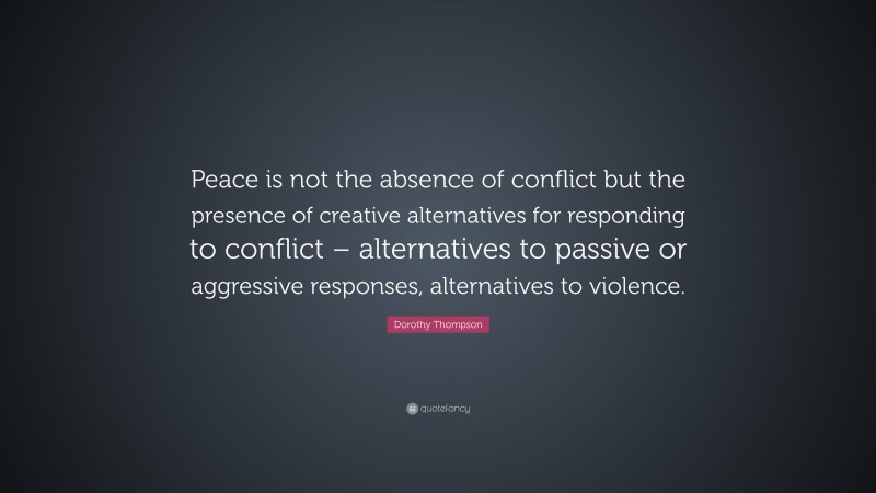 Dorothy Thompson Quote: “Peace is not the absence of conflict but the presence of creative alternatives for responding to conflict – alternatives to passive or aggressive responses, alternatives to violence.”