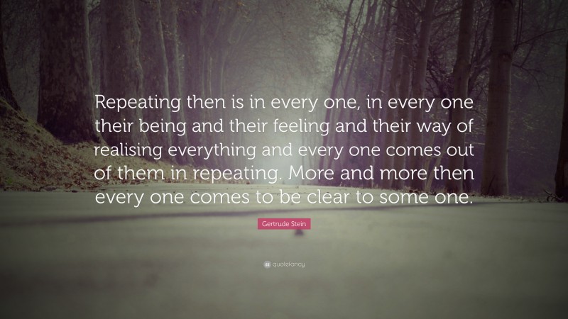 Gertrude Stein Quote: “Repeating then is in every one, in every one their being and their feeling and their way of realising everything and every one comes out of them in repeating. More and more then every one comes to be clear to some one.”